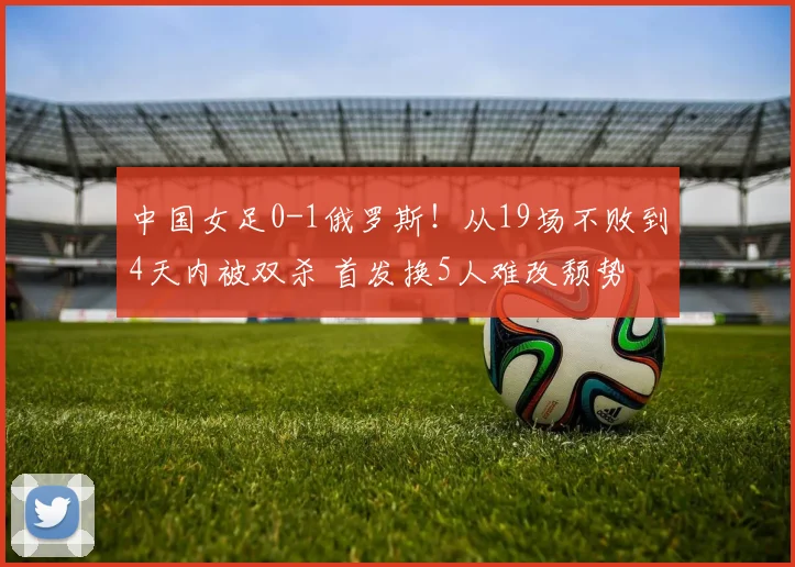 中国女足0-1俄罗斯！从19场不败到4天内被双杀 首发换5人难改颓势