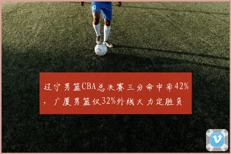 辽宁男篮CBA总决赛三分命中率42%,广厦男篮仅32%外线火力定胜负