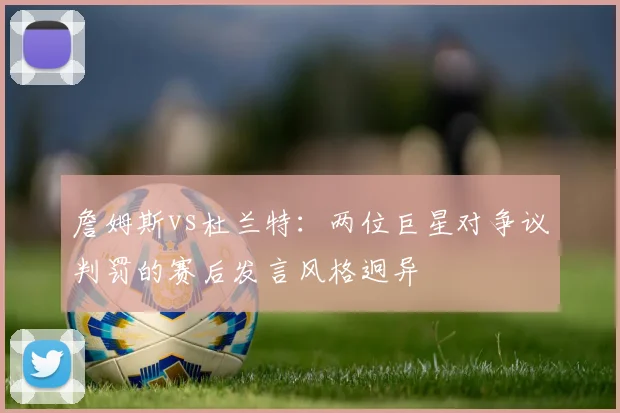 詹姆斯vs杜兰特：两位巨星对争议判罚的赛后发言风格迥异