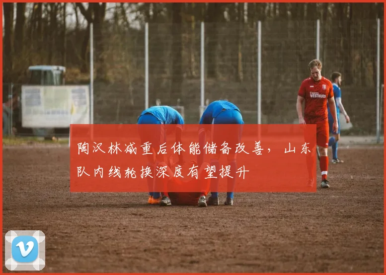 陶汉林减重后体能储备改善,山东队内线轮换深度有望提升