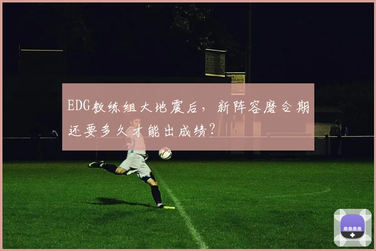EDG教练组大地震后，新阵容磨合期还要多久才能出成绩？